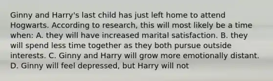 Ginny and Harry's last child has just left home to attend Hogwarts. According to research, this will most likely be a time when: A. they will have increased marital satisfaction. B. they will spend less time together as they both pursue outside interests. C. Ginny and Harry will grow more emotionally distant. D. Ginny will feel depressed, but Harry will not