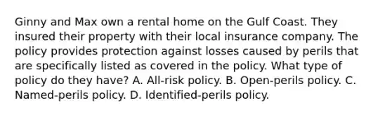 Ginny and Max own a rental home on the Gulf Coast. They insured their property with their local insurance company. The policy provides protection against losses caused by perils that are specifically listed as covered in the policy. What type of policy do they have? A. All-risk policy. B. Open-perils policy. C. Named-perils policy. D. Identified-perils policy.