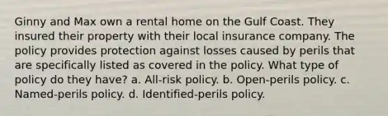 Ginny and Max own a rental home on the Gulf Coast. They insured their property with their local insurance company. The policy provides protection against losses caused by perils that are specifically listed as covered in the policy. What type of policy do they have? a. All-risk policy. b. Open-perils policy. c. Named-perils policy. d. Identified-perils policy.