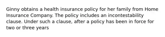 Ginny obtains a health insurance policy for her family from Home Insurance Company. The policy includes an incontestability clause. Under such a clause, after a policy has been in force for two or three years