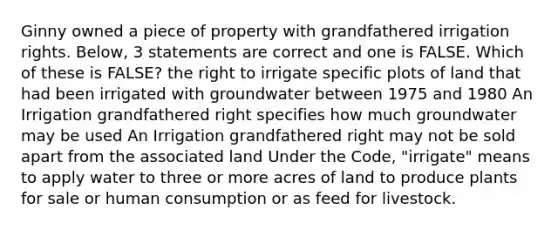 Ginny owned a piece of property with grandfathered irrigation rights. Below, 3 statements are correct and one is FALSE. Which of these is FALSE? the right to irrigate specific plots of land that had been irrigated with groundwater between 1975 and 1980 An Irrigation grandfathered right specifies how much groundwater may be used An Irrigation grandfathered right may not be sold apart from the associated land Under the Code, "irrigate" means to apply water to three or more acres of land to produce plants for sale or human consumption or as feed for livestock.