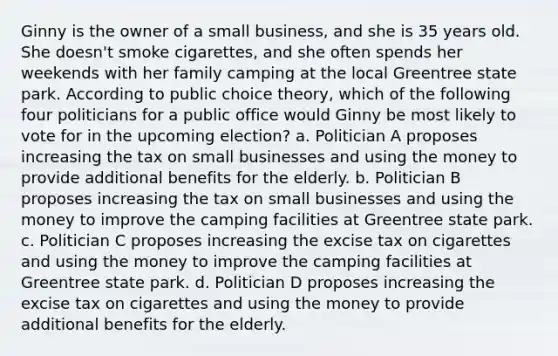 Ginny is the owner of a small business, and she is 35 years old. She doesn't smoke cigarettes, and she often spends her weekends with her family camping at the local Greentree state park. According to public choice theory, which of the following four politicians for a public office would Ginny be most likely to vote for in the upcoming election? a. Politician A proposes increasing the tax on small businesses and using the money to provide additional benefits for the elderly. b. Politician B proposes increasing the tax on small businesses and using the money to improve the camping facilities at Greentree state park. c. Politician C proposes increasing the excise tax on cigarettes and using the money to improve the camping facilities at Greentree state park. d. Politician D proposes increasing the excise tax on cigarettes and using the money to provide additional benefits for the elderly.