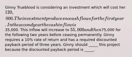 Ginny Trueblood is considering an investment which will cost her 120,000. The investment produces no cash flows for the first year. In the second year the cash inflow is35,000. This inflow will increase to 55,000 and then75,000 for the following two years before ceasing permanently. Ginny requires a 10% rate of return and has a required discounted payback period of three years. Ginny should _____ this project because the discounted payback period is _____.