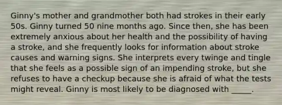 Ginny's mother and grandmother both had strokes in their early 50s. Ginny turned 50 nine months ago. Since then, she has been extremely anxious about her health and the possibility of having a stroke, and she frequently looks for information about stroke causes and warning signs. She interprets every twinge and tingle that she feels as a possible sign of an impending stroke, but she refuses to have a checkup because she is afraid of what the tests might reveal. Ginny is most likely to be diagnosed with _____.