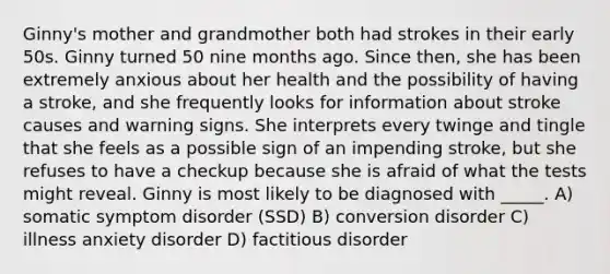 Ginny's mother and grandmother both had strokes in their early 50s. Ginny turned 50 nine months ago. Since then, she has been extremely anxious about her health and the possibility of having a stroke, and she frequently looks for information about stroke causes and warning signs. She interprets every twinge and tingle that she feels as a possible sign of an impending stroke, but she refuses to have a checkup because she is afraid of what the tests might reveal. Ginny is most likely to be diagnosed with _____. A) somatic symptom disorder (SSD) B) conversion disorder C) illness anxiety disorder D) factitious disorder