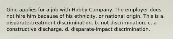 Gino applies for a job with Hobby Company. The employer does not hire him because of his ethnicity, or national origin. This is a. disparate-treatment discrimination. b. not discrimination. c. a constructive discharge. d. disparate-impact discrimination.