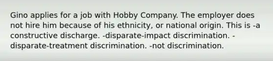 Gino applies for a job with Hobby Company. The employer does not hire him because of his ethnicity, or national origin. This is -a constructive discharge. -disparate-impact discrimination. -disparate-treatment discrimination. -not discrimination.