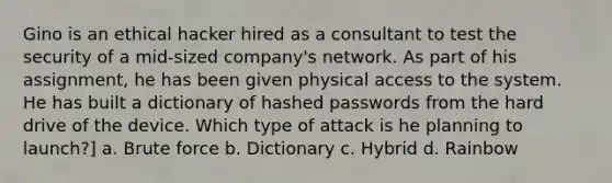 Gino is an ethical hacker hired as a consultant to test the security of a mid-sized company's network. As part of his assignment, he has been given physical access to the system. He has built a dictionary of hashed passwords from the hard drive of the device. Which type of attack is he planning to launch?] a. Brute force b. Dictionary c. Hybrid d. Rainbow