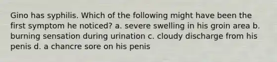 Gino has syphilis. Which of the following might have been the first symptom he noticed? a. severe swelling in his groin area b. burning sensation during urination c. cloudy discharge from his penis d. a chancre sore on his penis