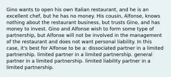 Gino wants to open his own Italian restaurant, and he is an excellent chef, but he has no money. His cousin, Alfonse, knows nothing about the restaurant business, but trusts Gino, and has money to invest. Gino and Alfonse wish to form some type of partnership, but Alfonse will not be involved in the management of the restaurant and does not want personal liability. In this case, it's best for Alfonse to be a: dissociated partner in a limited partnership. limited partner in a limited partnership. general partner in a limited partnership. limited liability partner in a limited partnership.