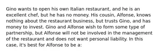 Gino wants to open his own Italian restaurant, and he is an excellent chef, but he has no money. His cousin, Alfonse, knows nothing about the restaurant business, but trusts Gino, and has money to invest. Gino and Alfonse wish to form some type of partnership, but Alfonse will not be involved in the management of the restaurant and does not want personal liability. In this case, it's best for Alfonse to be a: