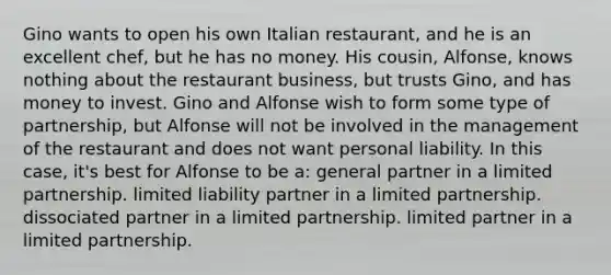 Gino wants to open his own Italian restaurant, and he is an excellent chef, but he has no money. His cousin, Alfonse, knows nothing about the restaurant business, but trusts Gino, and has money to invest. Gino and Alfonse wish to form some type of partnership, but Alfonse will not be involved in the management of the restaurant and does not want personal liability. In this case, it's best for Alfonse to be a: general partner in a limited partnership. limited liability partner in a limited partnership. dissociated partner in a limited partnership. limited partner in a limited partnership.