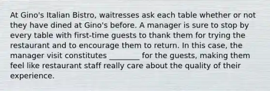 At Gino's Italian Bistro, waitresses ask each table whether or not they have dined at Gino's before. A manager is sure to stop by every table with first-time guests to thank them for trying the restaurant and to encourage them to return. In this case, the manager visit constitutes ________ for the guests, making them feel like restaurant staff really care about the quality of their experience.