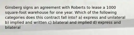 Ginsberg signs an agreement with Roberts to lease a 1000 square-foot warehouse for one year. Which of the following categories does this contract fall into? a) express and unilateral b) implied and written c) bilateral and implied d) express and bilateral