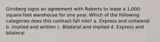 Ginsberg signs an agreement with Roberts to lease a 1,000-square-foot warehouse for one year. Which of the following categories does this contract fall into? a. Express and unilateral b. Implied and written c. Bilateral and implied d. Express and bilateral