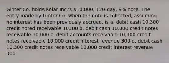 Ginter Co. holds Kolar Inc.'s 10,000, 120-day, 9% note. The entry made by Ginter Co. when the note is collected, assuming no interest has been previously accrued, is a. debit cash 10,300 credit noted receivable 10300 b. debit cash 10,000 credit notes receivable 10,000 c. debit accounts receivable 10,300 credit notes receivable 10,000 credit interest revenue 300 d. debit cash 10,300 credit notes receivable 10,000 credit interest revenue 300