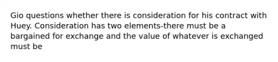 Gio questions whether there is consideration for his contract with Huey. Consideration has two elements-there must be a bargained for exchange and the value of whatever is exchanged must be