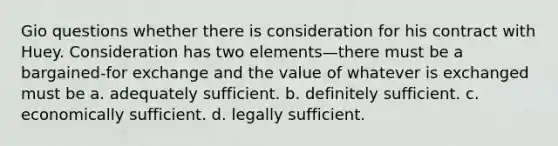 Gio questions whether there is consideration for his contract with Huey. Consideration has two elements—there must be a bargained-for exchange and the value of whatever is exchanged must be a. adequately sufficient. b. definitely sufficient. c. economically sufficient. d. legally sufficient.