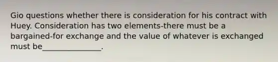 Gio questions whether there is consideration for his contract with Huey. Consideration has two elements-there must be a bargained-for exchange and the value of whatever is exchanged must be_______________.