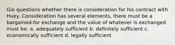 Gio questions whether there is consideration for his contract with Huey. Consideration has several elements, there must be a bargained-for exchange and the value of whatever is exchanged must be: a. adequately sufficient b. definitely sufficient c. economically sufficient d. legally sufficient