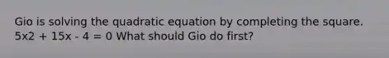 Gio is solving the quadratic equation by <a href='https://www.questionai.com/knowledge/klid54rBWm-completing-the-square' class='anchor-knowledge'>completing the square</a>. 5x2 + 15x - 4 = 0 What should Gio do first?