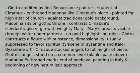 - Giotto credited as first Renaissance painter - student of Cimabue - enthroned Madonna like Cimabue's piece - painted for high altar of church - against traditional gold background, Madonna sits on gothic throne - contrasts Cimabue's slender/fragile virgin with weighty Mary - Mary's breasts visible through white undergarment - no gold highlights on robe - Giotto constructs a figure with substance, dimensionality, usually suppressed to favor spirituality/scene in Byzantine and Italo-Byzantine art - Cimabue stacked angels to full height of piece, Giotto's angels stand on a common level (blank space above) - Madonna Enthroned marks end of medieval painting in Italy & beginning of new naturalistic approach