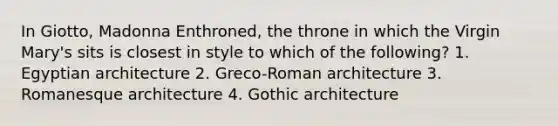 In Giotto, Madonna Enthroned, the throne in which the Virgin Mary's sits is closest in style to which of the following? 1. Egyptian architecture 2. Greco-Roman architecture 3. Romanesque architecture 4. Gothic architecture