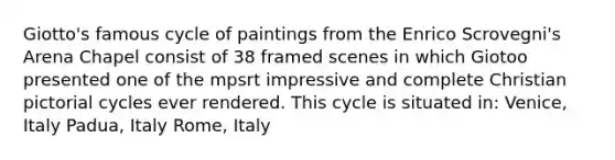 Giotto's famous cycle of paintings from the Enrico Scrovegni's Arena Chapel consist of 38 framed scenes in which Giotoo presented one of the mpsrt impressive and complete Christian pictorial cycles ever rendered. This cycle is situated in: Venice, Italy Padua, Italy Rome, Italy