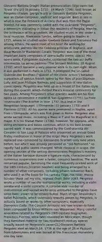 Giovanni Battista Draghi (Italian pronunciation: [dʒoˈvanni batˈtiːsta ˈdraːɡi]) (4 January 1710 - 16 March 1736), best known as Pergolesi (Italian: [perɡoˈleːsi]) or Giovanni Battista Pergolesi, was an Italian composer, violinist and organist. Born in Iesi in what is now the Province of Ancona (but was then the Papal States), he was commonly called with the nickname "Pergolesi", a demonym indicating in Italian the residents of Pergola, Marche, the birthplace of his ancestors. He studied music in Iesi under a local musician, Francesco Santini, before going to Naples in 1725, where he studied under Gaetano Greco and Francesco Feo among others. He spent most of his brief life working for aristocratic patrons like the Colonna principe di Stigliano, and duca Marzio IV Maddaloni Carafa. Pergolesi was one of the most important early composers of opera buffa (comic opera). His opera seria, Il prigionier superbo, contained the two act buffa intermezzo, La serva padrona (The Servant Mistress, 28 August 1733), which became a very popular work in its own right. When it was performed in Paris in 1752, it prompted the so-called Querelle des Bouffons ("quarrel of the comic actors") between supporters of serious French opera by the likes of Jean-Baptiste Lully and Jean-Philippe Rameau and supporters of new Italian comic opera. Pergolesi was held up as a model of the Italian style during this quarrel, which divided Paris's musical community for two years. Among Pergolesi's other operatic works are his first opera La conversione e morte di San Guglielmo (1731), Lo frate 'nnamorato (The brother in love, 1732, to a text in the Neapolitan language), L'Olimpiade (31 January 1735) and Il Flaminio (1735). All his operas were premiered in Naples, apart from L'Olimpiade, which was first given in Rome. Pergolesi also wrote sacred music, including a Mass in F and his Magnificat in C major. It is his Stabat Mater (1736), however, for soprano, alto, string orchestra and basso continuo, which is his best-known sacred work. It was commissioned by the Confraternità dei Cavalieri di San Luigi di Palazzo who presented an annual Good Friday meditation in honor of the Virgin Mary. Pergolesi's work replaced one composed by Alessandro Scarlatti only nine years before, but which was already perceived as "old-fashioned," so rapidly had public tastes changed. While classical in scope, the opening section of the setting demonstrates Pergolesi's mastery of the Italian baroque durezze e ligature style, characterized by numerous suspensions over a faster, conjunct bassline. The work remained popular, becoming the most frequently printed work of the 18th century,[citation needed] and being arranged by a number of other composers, including Johann Sebastian Bach, who used it as the basis for his cantata Tilge, Höchster, meine Sünden (Root out my sins, Highest One), BWV 1083. Pergolesi wrote a number of secular instrumental works, including a violin sonata and a violin concerto. A considerable number of instrumental and sacred works once attributed to Pergolesi have since been shown to be misattributed. Much of Igor Stravinsky's ballet Pulcinella, which ostensibly reworks pieces by Pergolesi, is actually based on works by other composers, especially Domenico Gallo. The Concerti Armonici are now known to have been composed by Unico Wilhelm van Wassenaer. Many colorful anecdotes related by Pergolesi's 19th-century biographer, Francesco Florimo, were later revealed as fabrication, though they furnished material for two nineteenth-century operas broadly based on Pergolesi's career.[1] Giovanni Battista Pergolesi died on March 16, 1736 at the age of 26 in Pozzuoli from tuberculosis and was buried at the Franciscan monastery one day later.