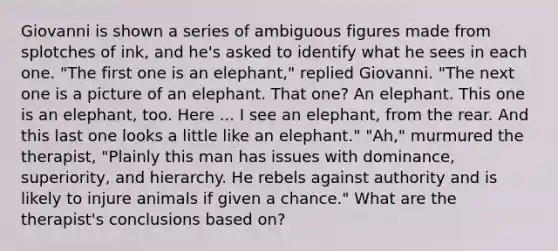 Giovanni is shown a series of ambiguous figures made from splotches of ink, and he's asked to identify what he sees in each one. "The first one is an elephant," replied Giovanni. "The next one is a picture of an elephant. That one? An elephant. This one is an elephant, too. Here ... I see an elephant, from the rear. And this last one looks a little like an elephant." "Ah," murmured the therapist, "Plainly this man has issues with dominance, superiority, and hierarchy. He rebels against authority and is likely to injure animals if given a chance." What are the therapist's conclusions based on?