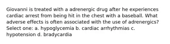 Giovanni is treated with a adrenergic drug after he experiences cardiac arrest from being hit in the chest with a baseball. What adverse effects is often associated with the use of adrenergics? Select one: a. hypoglycemia b. cardiac arrhythmias c. hypotension d. bradycardia