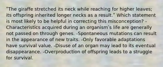 ʺThe giraffe stretched its neck while reaching for higher leaves; its offspring inherited longer necks as a result.ʺ Which statement is most likely to be helpful in correcting this misconception? -Characteristics acquired during an organismʹs life are generally not passed on through genes. -Spontaneous mutations can result in the appearance of new traits. -Only favorable adaptations have survival value. -Disuse of an organ may lead to its eventual disappearance. -Overproduction of offspring leads to a struggle for survival.