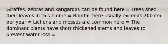 Giraffes, zebras and kangaroos can be found here = Trees shed their leaves in this biome = Rainfall here usually exceeds 200 cm per year = Lichens and mosses are common here = The dominant plants have short thickened stems and leaves to prevent water loss =