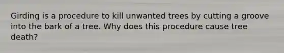 Girding is a procedure to kill unwanted trees by cutting a groove into the bark of a tree. Why does this procedure cause tree death?