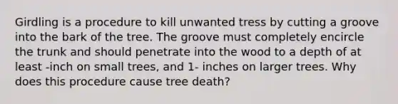 Girdling is a procedure to kill unwanted tress by cutting a groove into the bark of the tree. The groove must completely encircle the trunk and should penetrate into the wood to a depth of at least -inch on small trees, and 1- inches on larger trees. Why does this procedure cause tree death?