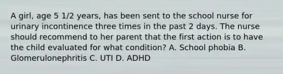 A girl, age 5 1/2 years, has been sent to the school nurse for urinary incontinence three times in the past 2 days. The nurse should recommend to her parent that the first action is to have the child evaluated for what condition? A. School phobia B. Glomerulonephritis C. UTI D. ADHD