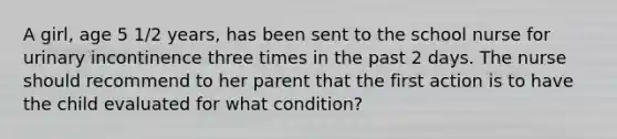 A girl, age 5 1/2 years, has been sent to the school nurse for urinary incontinence three times in the past 2 days. The nurse should recommend to her parent that the first action is to have the child evaluated for what condition?