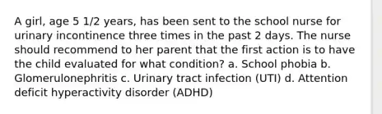 A girl, age 5 1/2 years, has been sent to the school nurse for urinary incontinence three times in the past 2 days. The nurse should recommend to her parent that the first action is to have the child evaluated for what condition? a. School phobia b. Glomerulonephritis c. Urinary tract infection (UTI) d. Attention deficit hyperactivity disorder (ADHD)