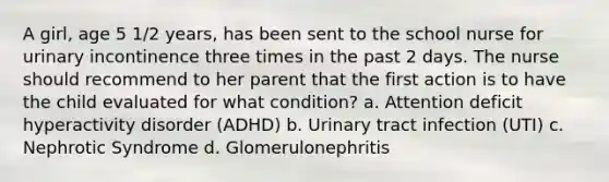 A girl, age 5 1/2 years, has been sent to the school nurse for urinary incontinence three times in the past 2 days. The nurse should recommend to her parent that the first action is to have the child evaluated for what condition? a. Attention deficit hyperactivity disorder (ADHD) b. Urinary tract infection (UTI) c. Nephrotic Syndrome d. Glomerulonephritis