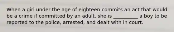 When a girl under the age of eighteen commits an act that would be a crime if committed by an adult, she is __________ a boy to be reported to the police, arrested, and dealt with in court.