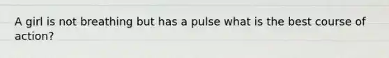 A girl is not breathing but has a pulse what is the best course of action?