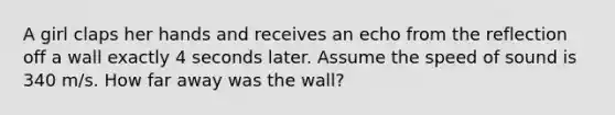 A girl claps her hands and receives an echo from the reflection off a wall exactly 4 seconds later. Assume the speed of sound is 340 m/s. How far away was the wall?