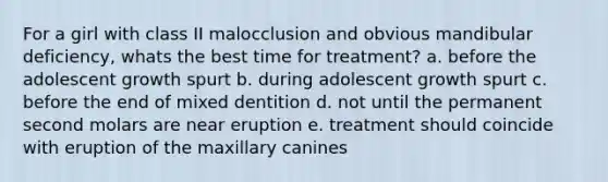 For a girl with class II malocclusion and obvious mandibular deficiency, whats the best time for treatment? a. before the adolescent growth spurt b. during adolescent growth spurt c. before the end of mixed dentition d. not until the permanent second molars are near eruption e. treatment should coincide with eruption of the maxillary canines