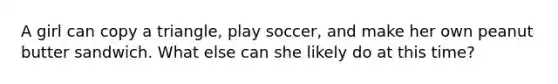 A girl can copy a triangle, play soccer, and make her own peanut butter sandwich. What else can she likely do at this time?