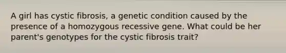 A girl has cystic fibrosis, a genetic condition caused by the presence of a homozygous recessive gene. What could be her parent's genotypes for the cystic fibrosis trait?