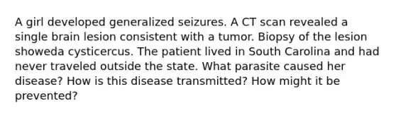 A girl developed generalized seizures. A CT scan revealed a single brain lesion consistent with a tumor. Biopsy of the lesion showeda cysticercus. The patient lived in South Carolina and had never traveled outside the state. What parasite caused her disease? How is this disease transmitted? How might it be prevented?