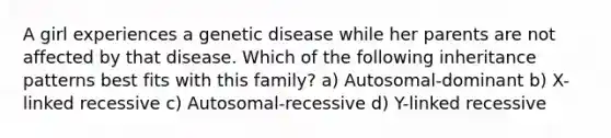 A girl experiences a genetic disease while her parents are not affected by that disease. Which of the following inheritance patterns best fits with this family? a) Autosomal-dominant b) X-linked recessive c) Autosomal-recessive d) Y-linked recessive