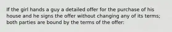 If the girl hands a guy a detailed offer for the purchase of his house and he signs the offer without changing any of its terms; both parties are bound by the terms of the offer: