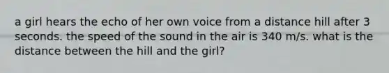 a girl hears the echo of her own voice from a distance hill after 3 seconds. the speed of the sound in the air is 340 m/s. what is the distance between the hill and the girl?