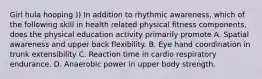 Girl hula hooping )) In addition to rhythmic awareness, which of the following skill in health related physical fitness components, does the physical education activity primarily promote A. Spatial awareness and upper back flexibility. B. Eye hand coordination in trunk extensibility C. Reaction time in cardio respiratory endurance. D. Anaerobic power in upper body strength.